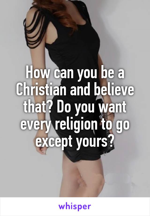 How can you be a Christian and believe that? Do you want every religion to go except yours?