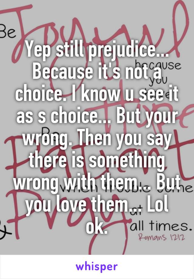 Yep still prejudice... Because it's not a choice. I know u see it as s choice... But your wrong. Then you say there is something wrong with them... But you love them... Lol ok.