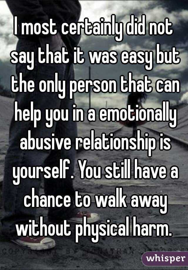 I most certainly did not say that it was easy but the only person that can help you in a emotionally abusive relationship is yourself. You still have a chance to walk away without physical harm. 