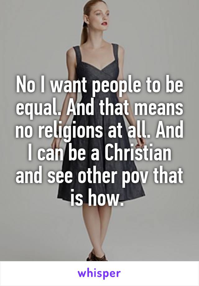 No I want people to be equal. And that means no religions at all. And I can be a Christian and see other pov that is how. 