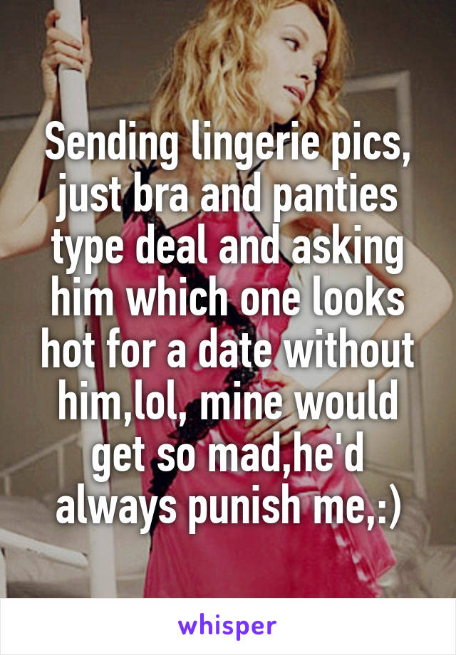 Sending lingerie pics, just bra and panties type deal and asking him which one looks hot for a date without him,lol, mine would get so mad,he'd always punish me,:)