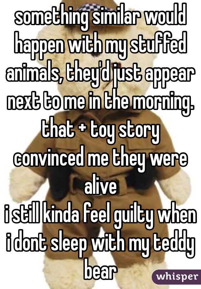 something similar would happen with my stuffed animals, they'd just appear next to me in the morning. that + toy story convinced me they were alive
i still kinda feel guilty when i dont sleep with my teddy bear