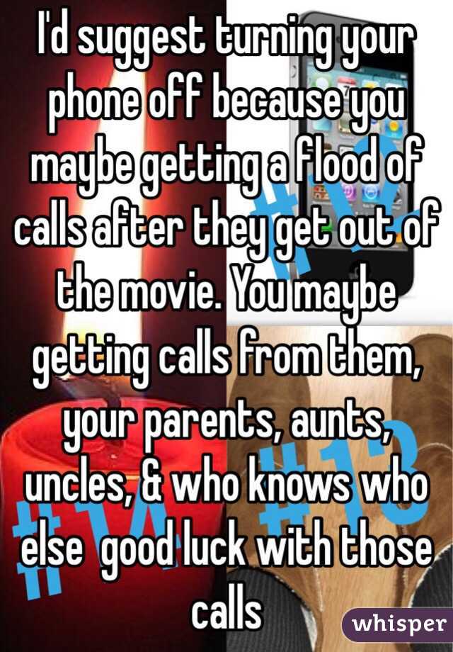 I'd suggest turning your phone off because you maybe getting a flood of calls after they get out of the movie. You maybe getting calls from them, your parents, aunts, uncles, & who knows who else  good luck with those calls 