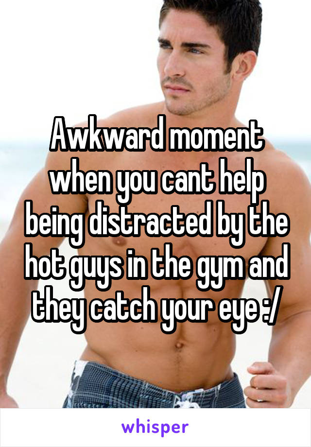 Awkward moment when you cant help being distracted by the hot guys in the gym and they catch your eye :/