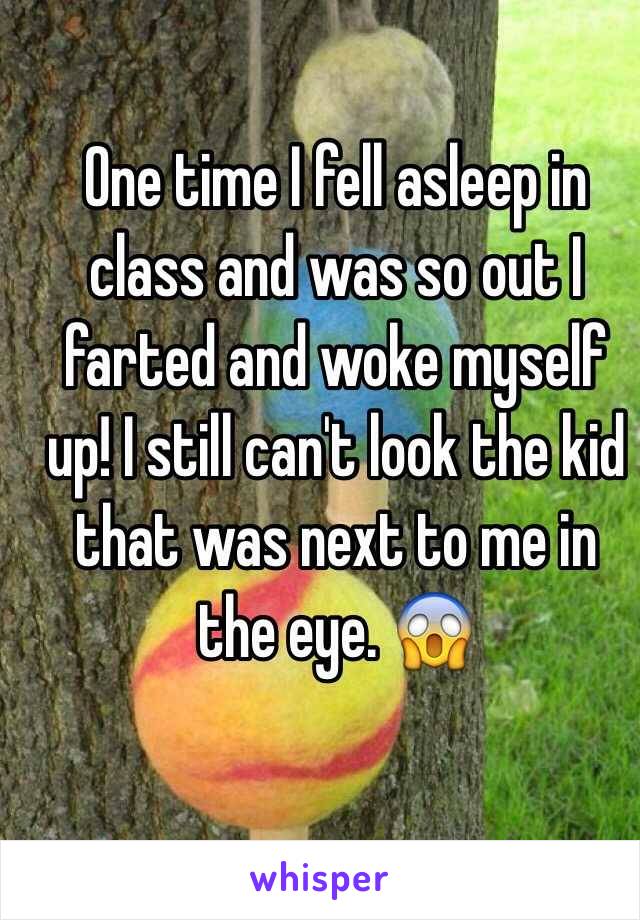 One time I fell asleep in class and was so out I farted and woke myself up! I still can't look the kid that was next to me in the eye. 