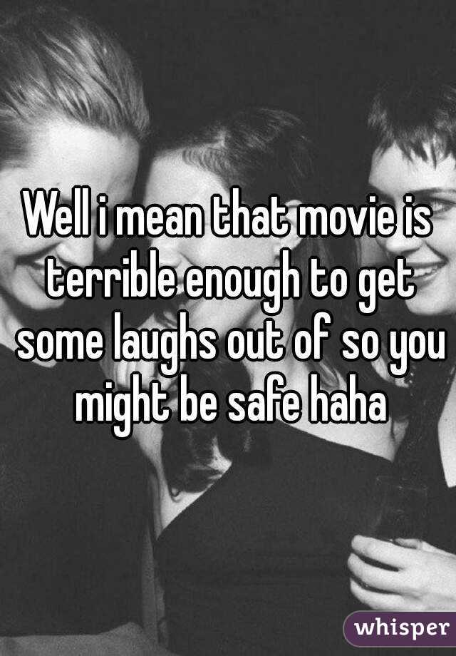 Well i mean that movie is terrible enough to get some laughs out of so you might be safe haha