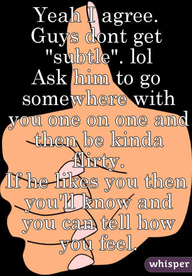 Yeah I agree.
Guys dont get "subtle". lol
Ask him to go somewhere with you one on one and then be kinda flirty.
If he likes you then you'll know and you can tell how you feel.