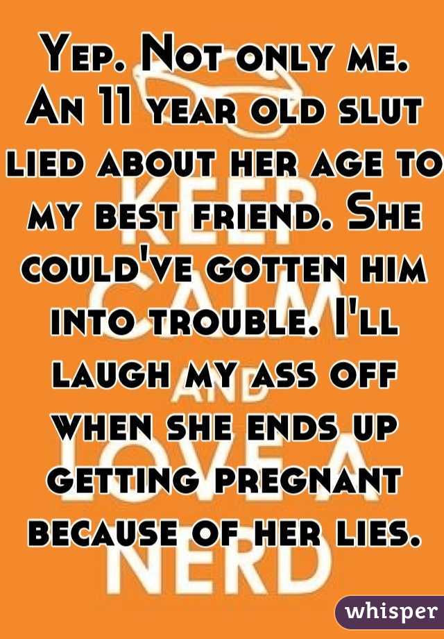 Yep. Not only me. An 11 year old slut lied about her age to my best friend. She could've gotten him into trouble. I'll laugh my ass off when she ends up getting pregnant because of her lies.