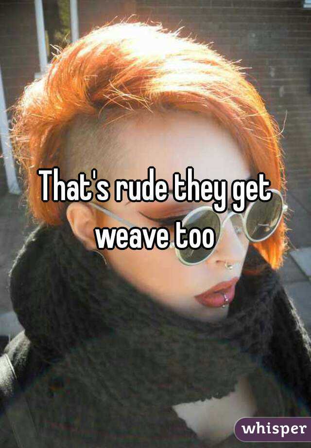 That's rude they get weave too 