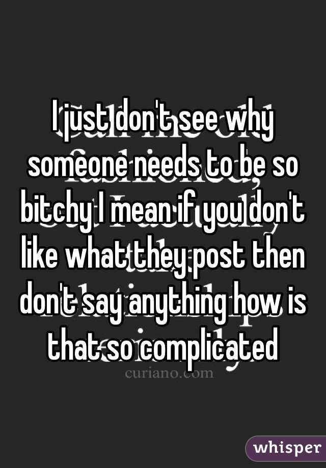 I just don't see why someone needs to be so bitchy I mean if you don't like what they post then don't say anything how is that so complicated 