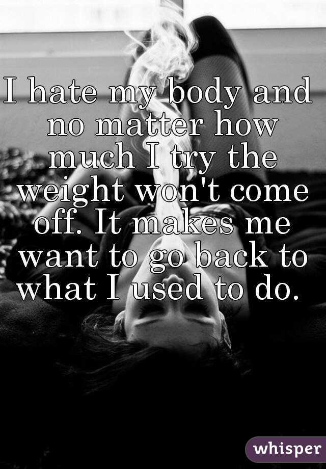 I hate my body and no matter how much I try the weight won't come off. It makes me want to go back to what I used to do. 