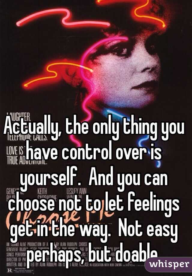 Actually, the only thing you have control over is yourself.  And you can choose not to let feelings get in the way.  Not easy perhaps, but doable.  