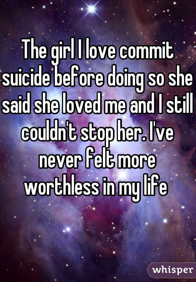 The girl I love commit suicide before doing so she said she loved me and I still couldn't stop her. I've never felt more worthless in my life 