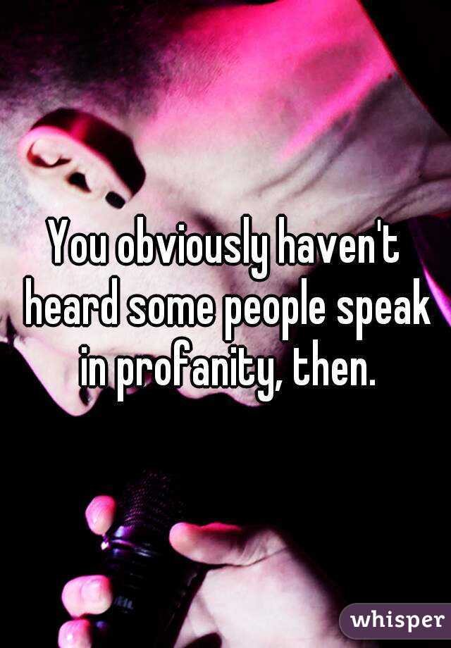 You obviously haven't heard some people speak in profanity, then.