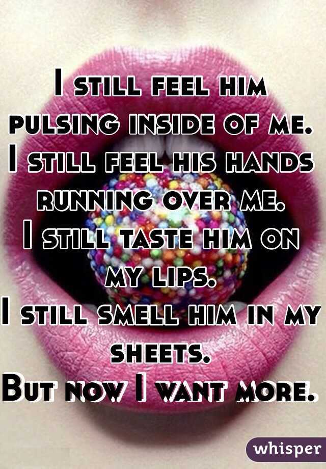 I still feel him pulsing inside of me. 
I still feel his hands running over me. 
I still taste him on my lips. 
I still smell him in my sheets. 
But now I want more. 
