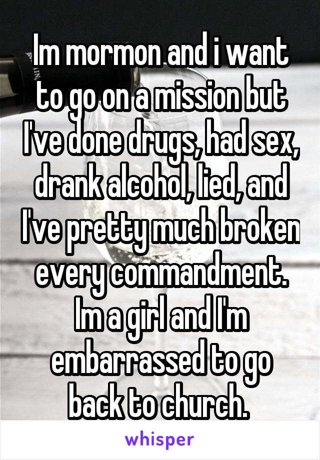 Im mormon and i want to go on a mission but I've done drugs, had sex, drank alcohol, lied, and I've pretty much broken every commandment. Im a girl and I'm embarrassed to go back to church. 