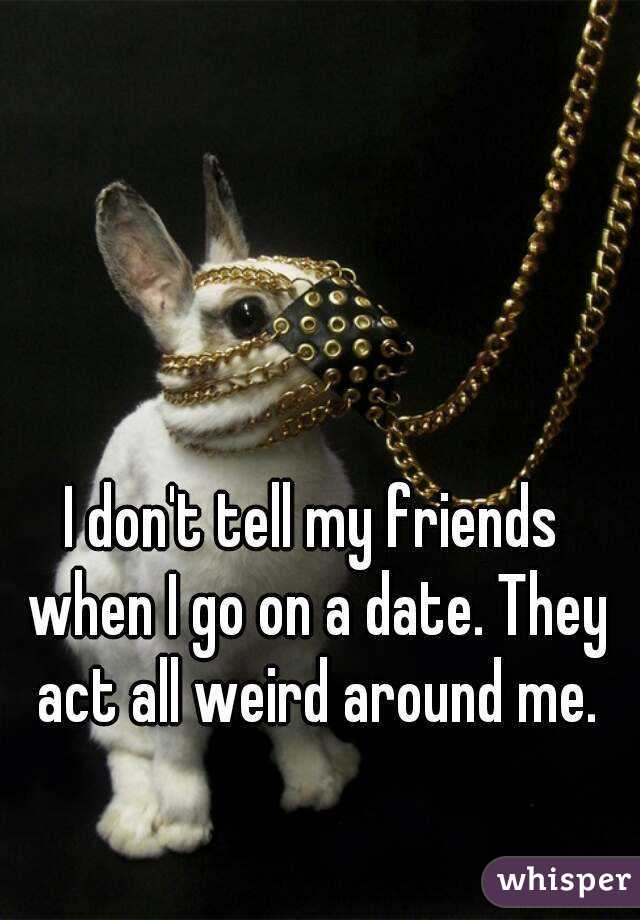 I don't tell my friends when I go on a date. They act all weird around me.