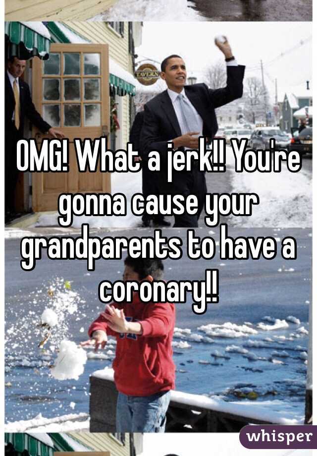 OMG! What a jerk!! You're gonna cause your grandparents to have a coronary!! 