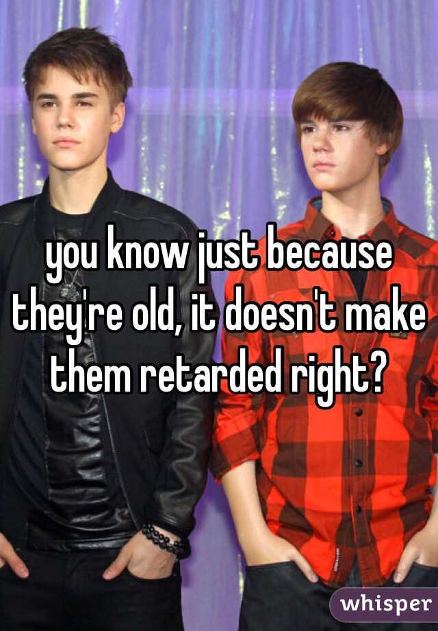 you know just because they're old, it doesn't make them retarded right?