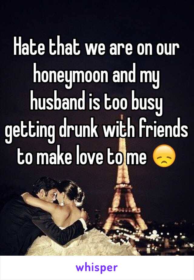 Hate that we are on our honeymoon and my husband is too busy getting drunk with friends to make love to me 😞
