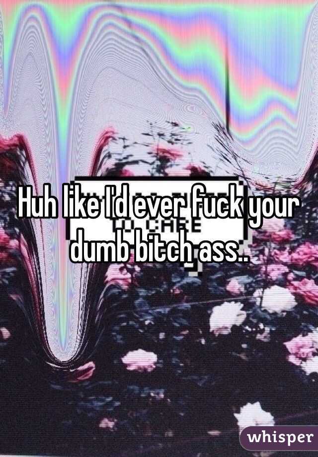 Huh like I'd ever fuck your dumb bitch ass..