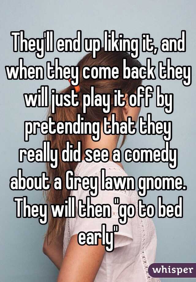 They'll end up liking it, and when they come back they will just play it off by pretending that they really did see a comedy about a Grey lawn gnome.
They will then "go to bed early"