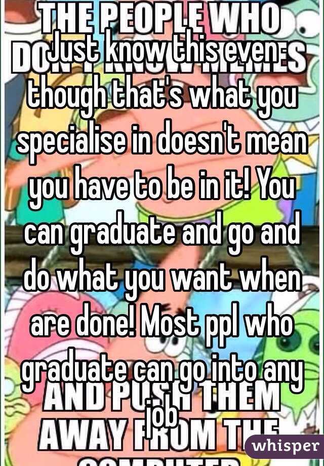Just know this even though that's what you specialise in doesn't mean you have to be in it! You can graduate and go and do what you want when are done! Most ppl who graduate can go into any job