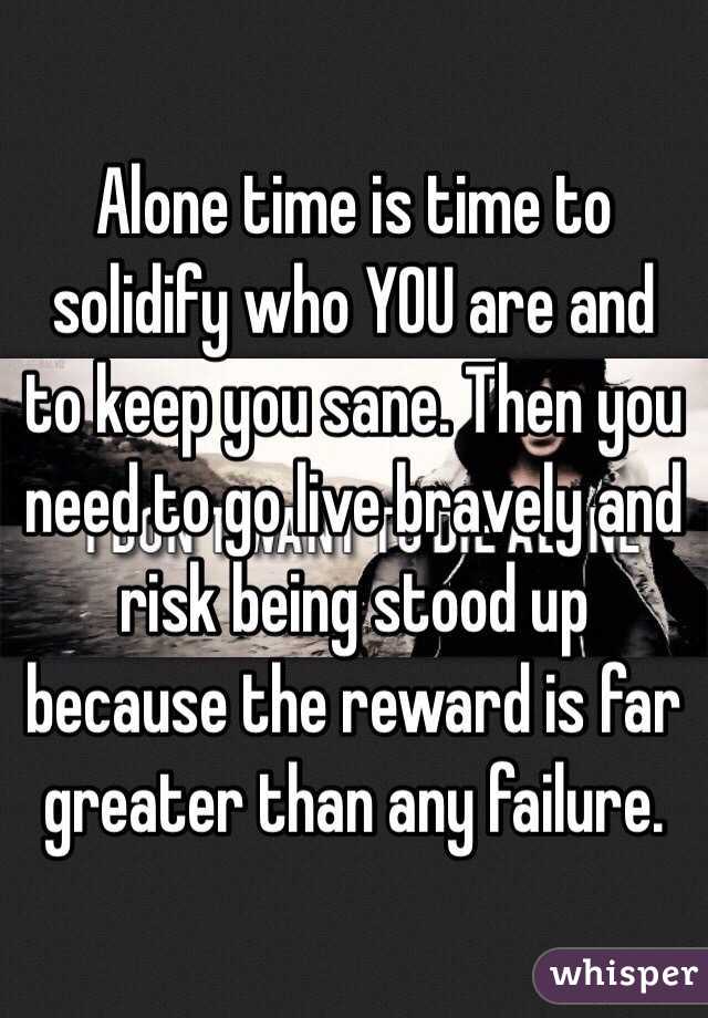 Alone time is time to solidify who YOU are and to keep you sane. Then you need to go live bravely and risk being stood up because the reward is far greater than any failure.