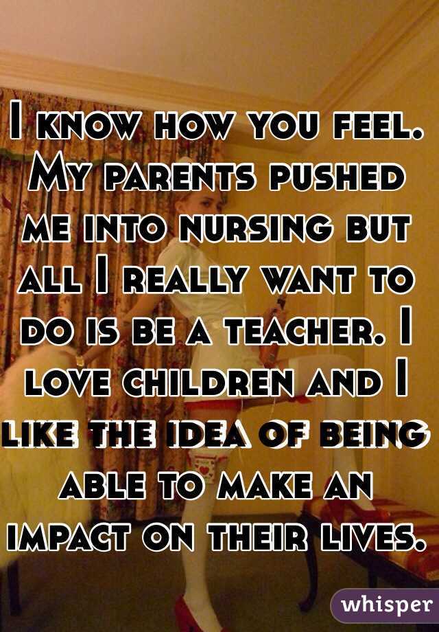 I know how you feel. My parents pushed me into nursing but all I really want to do is be a teacher. I love children and I like the idea of being able to make an impact on their lives. 