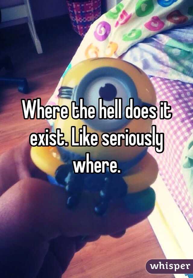 Where the hell does it exist. Like seriously where.