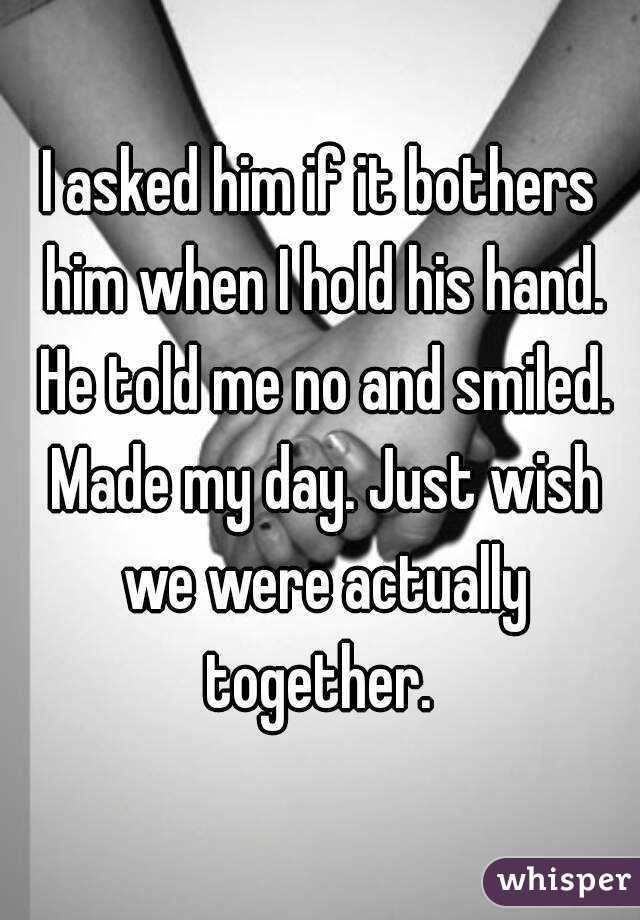 I asked him if it bothers him when I hold his hand. He told me no and smiled. Made my day. Just wish we were actually together. 