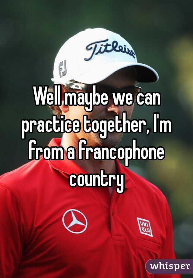 Well maybe we can practice together, I'm from a francophone country