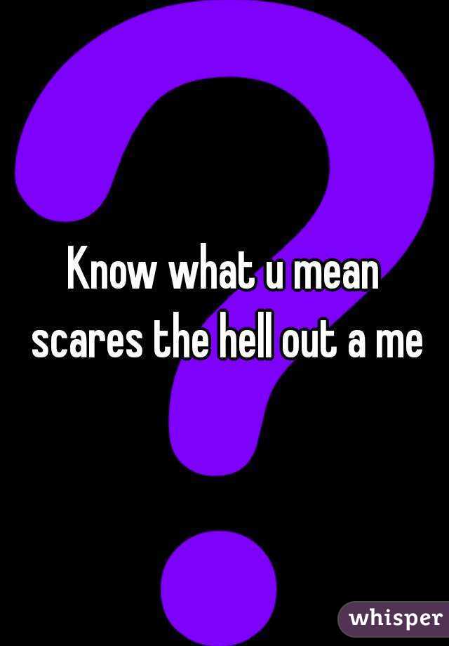 Know what u mean scares the hell out a me