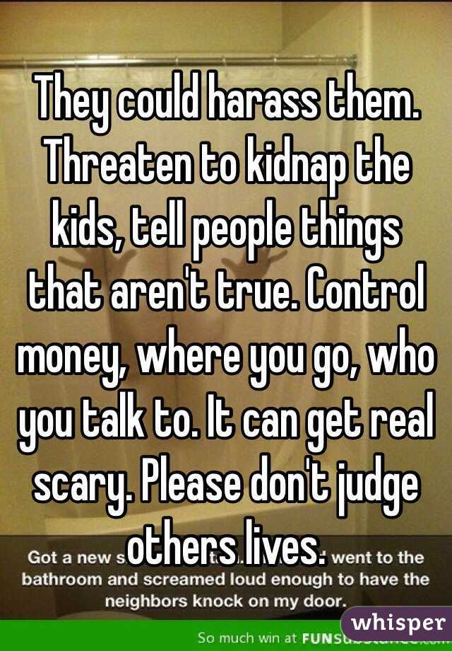 They could harass them. Threaten to kidnap the kids, tell people things that aren't true. Control money, where you go, who you talk to. It can get real scary. Please don't judge others lives.