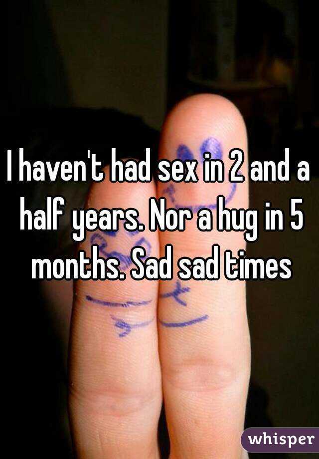 I haven't had sex in 2 and a half years. Nor a hug in 5 months. Sad sad times