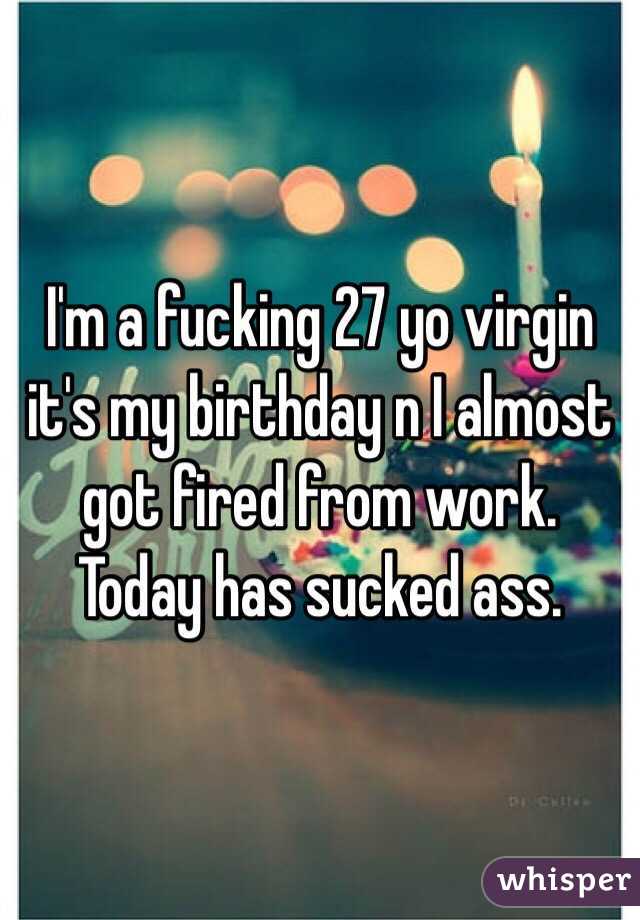 I'm a fucking 27 yo virgin it's my birthday n I almost got fired from work. Today has sucked ass. 