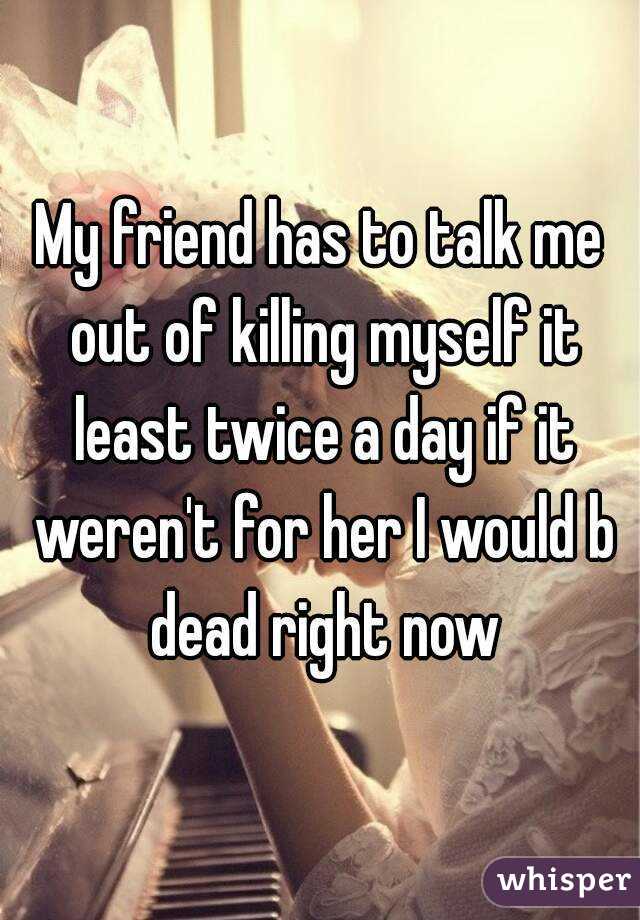 My friend has to talk me out of killing myself it least twice a day if it weren't for her I would b dead right now
