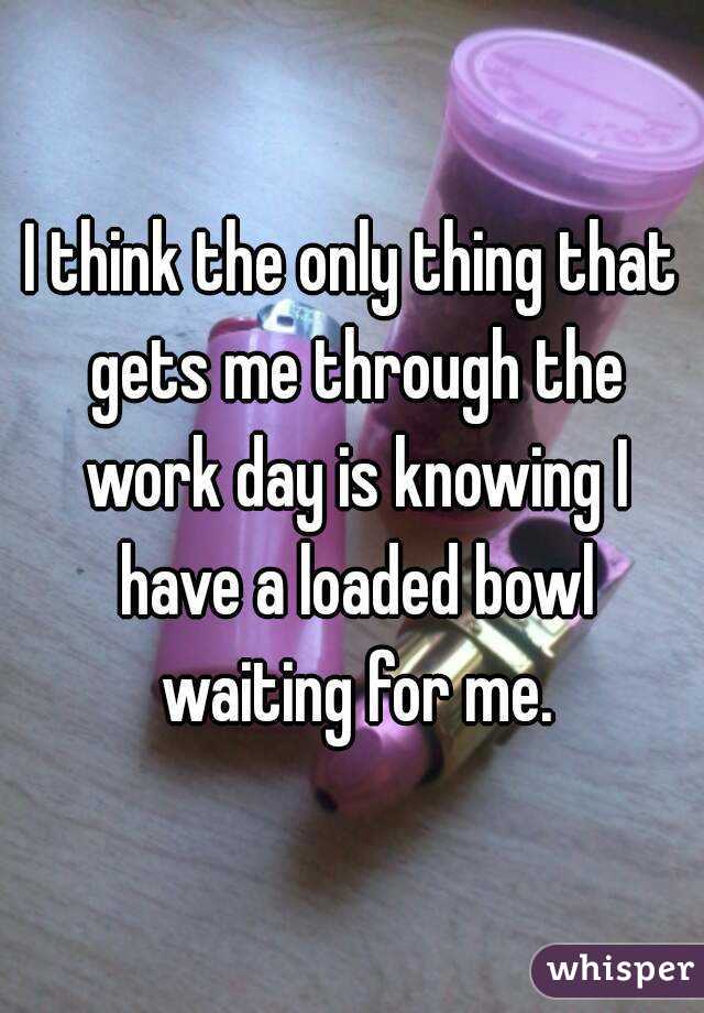 I think the only thing that gets me through the work day is knowing I have a loaded bowl waiting for me.