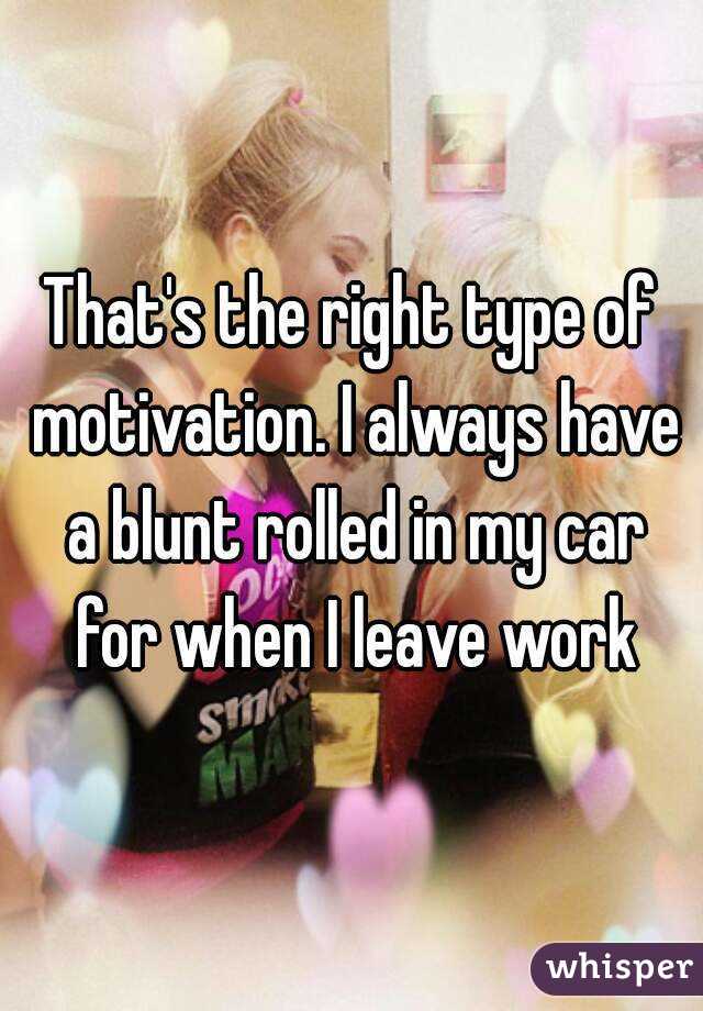 That's the right type of motivation. I always have a blunt rolled in my car for when I leave work