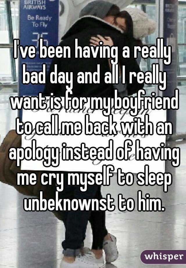 I've been having a really bad day and all I really want is for my boyfriend to call me back with an apology instead of having me cry myself to sleep unbeknownst to him.