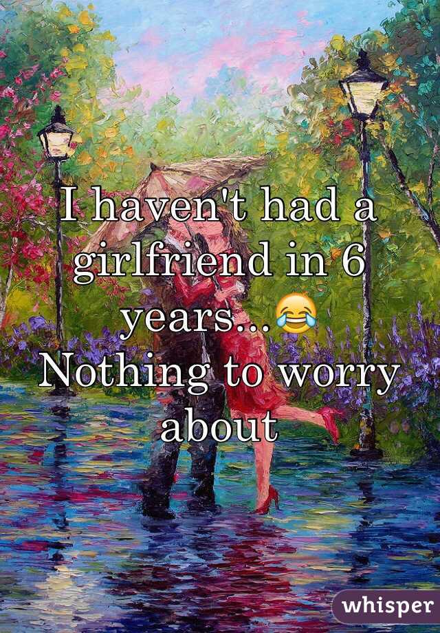 I haven't had a girlfriend in 6 years...😂
Nothing to worry about