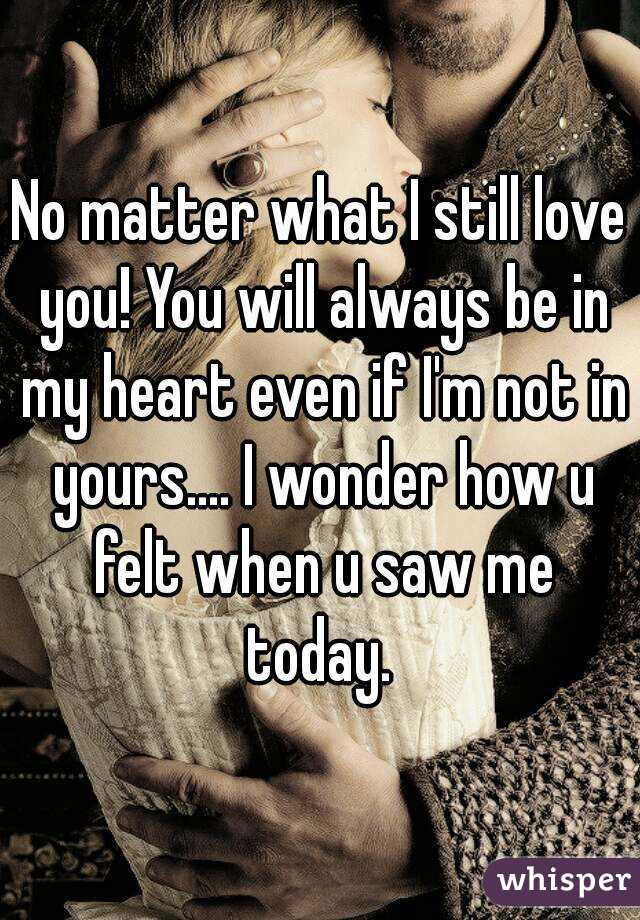 No matter what I still love you! You will always be in my heart even if I'm not in yours.... I wonder how u felt when u saw me today. 