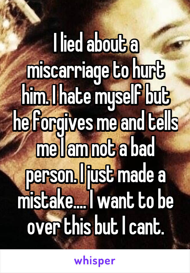 I lied about a miscarriage to hurt him. I hate myself but he forgives me and tells me I am not a bad person. I just made a mistake.... I want to be over this but I cant.