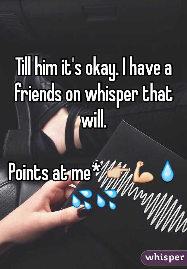 Till him it's okay. I have a friends on whisper that will. 

Points at me* 👉💪💧💦💦