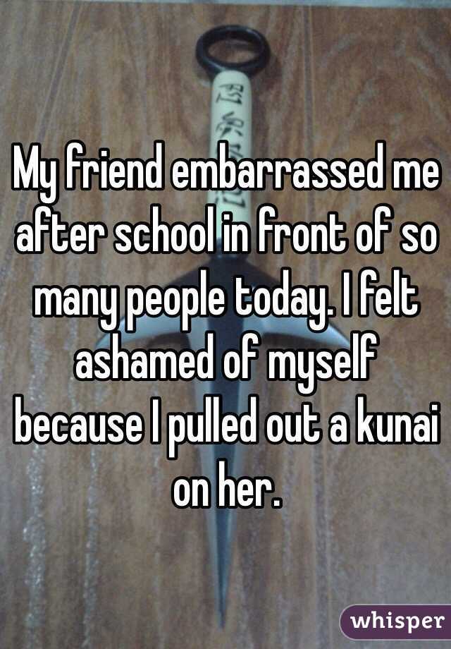 My friend embarrassed me after school in front of so many people today. I felt ashamed of myself because I pulled out a kunai on her. 