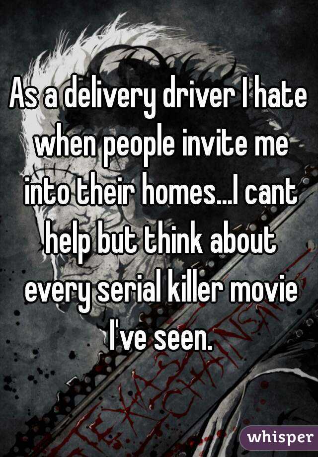 As a delivery driver I hate when people invite me into their homes...I cant help but think about every serial killer movie I've seen.