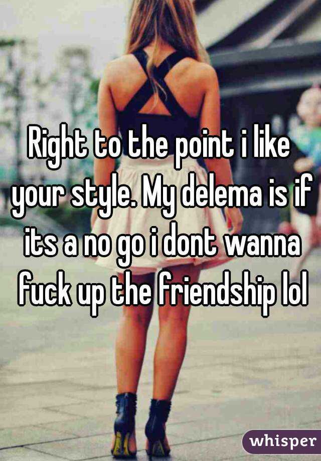 Right to the point i like your style. My delema is if its a no go i dont wanna fuck up the friendship lol