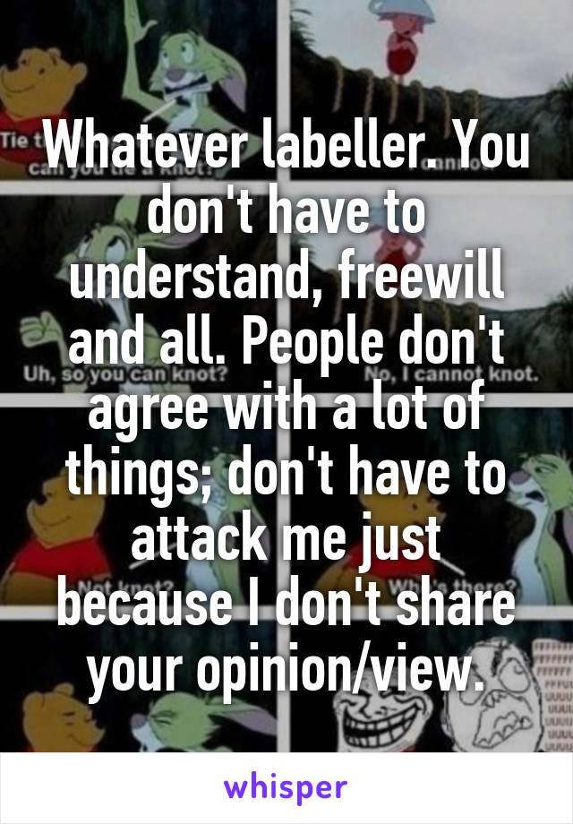 Whatever labeller. You don't have to understand, freewill and all. People don't agree with a lot of things; don't have to attack me just because I don't share your opinion/view.