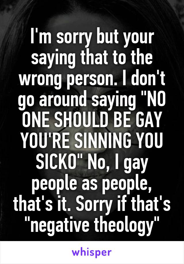 I'm sorry but your saying that to the wrong person. I don't go around saying "NO ONE SHOULD BE GAY YOU'RE SINNING YOU SICKO" No, I gay people as people, that's it. Sorry if that's "negative theology"