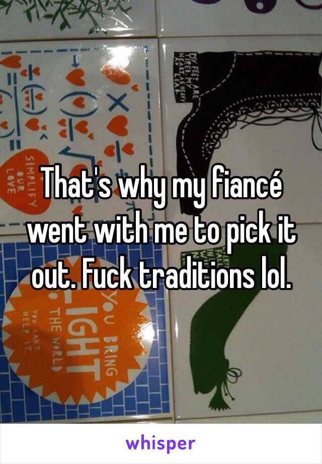 That's why my fiancé went with me to pick it out. Fuck traditions lol.